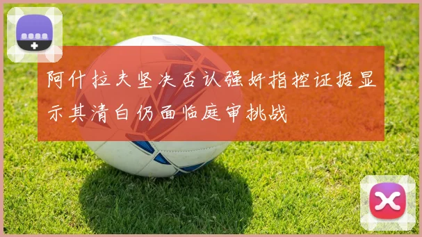阿什拉夫坚决否认强奸指控证据显示其清白仍面临庭审挑战